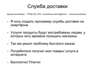 Служба доставки
• Я хочу создать программу службы доставки на
смартфоне
• Услуги/ продукты будут востребованы людям, у
которых нету времени посещать магазины
• Так как решит проблему быстрого заказа
• Потребители получат мои товары/ услуги в
интернете
• Бесплатно/ Платно
Дамира Кусембаева ТППЖ-302, АТФ Kusembaeva.damira@mail.ru damira.kusembaeva