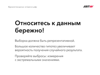 Относитесь к данным
бережно!
Журналистика данных: история из цифр
Выборка должна быть репрезентативной.
Большое количество гипотез увеличивает
вероятность получения случайного результата.
Проверяйте выбросы: измерения
с экстремальными значениями.
 