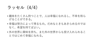 ラッセル（4/4）
• 趣味をたくさん持つことで、人は幸福になれるし、不幸を和ら
げることができる。
• 幸福は努力によって得るもの。だめなときもあきらめるのでは
なく、希望を持てばよい。
• 外の世界に興味を持ち、また外の世界からも受け入れられるこ
とではじめて幸福になれる。
 
