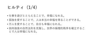 ヒルティ（1/4）
• 仕事を遊びととらえることで、幸福になれる。
• 孤独を愛することで、人は本当の幸福を得ることができる。
• 万人を愛することで、自分も幸福になれる。
• 弱肉強食の自然法則を克服し、世界の倫理的秩序を確立するこ
とで人は幸福になれる。
 