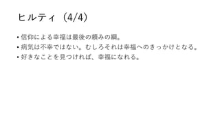 ヒルティ（4/4）
• 信仰による幸福は最後の頼みの綱。
• 病気は不幸ではない。むしろそれは幸福へのきっかけとなる。
• 好きなことを見つければ、幸福になれる。
 