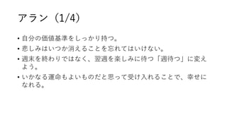 アラン（1/4）
• 自分の価値基準をしっかり持つ。
• 悲しみはいつか消えることを忘れてはいけない。
• 週末を終わりではなく、翌週を楽しみに待つ「週待つ」に変え
よう。
• いかなる運命もよいものだと思って受け入れることで、幸せに
なれる。
 