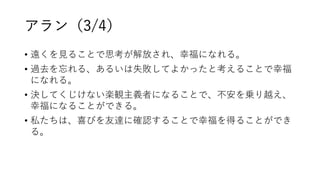 アラン（3/4）
• 遠くを見ることで思考が解放され、幸福になれる。
• 過去を忘れる、あるいは失敗してよかったと考えることで幸福
になれる。
• 決してくじけない楽観主義者になることで、不安を乗り越え、
幸福になることができる。
• 私たちは、喜びを友達に確認することで幸福を得ることができ
る。
 