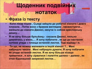 Щоденник подвійних
нотаток
• Фраза із тексту
• Коли лікар пішов , Сьюді зайшла до робочої кімнати і довго
плакала…Потім вона з бравим виглядом , насвистуючи..,
ввійшла до кімнати Джонсі, несучи із собою креслярську
дошку…
• Я не хочу більше бульйону,- сказала Джонсі, пильно
дивлячись у вікно,… Я хочу побачити , як ще до настання
сутінок упаде з плюща останній листок. Тоді відійду і я.
• Ти що, не можеш малювати в іншій кімнаті ?... Мені
набридло чекати . Мені набридло думати. Я хочу побачити
як упаде останній листок. Я не хочу більше нізащо
триматися , я хочу зірватися і полетіти далеко – далеко , як
отой бідолашний зморений листок…
 