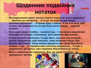 Щоденник подвійних
нотаток
• Яке відношення мають листки старого плюща до твого одужання?
… припини це глупівство… А ти ще так любила цей плющ,
противне дівчисько! … Я краще буду з тобою. А ще я не хочу, щоб
ти весь час дивилася на оте ідіотське листя плюща… спробуй
поспати
• Вона дуже хвора і слабка, - сказала Сью, - і лихоманка хворобливо
вплинула на її розум, сповнивши його дивними фантазіями…
• Я була поганою дівчинкою, Сьюді. Щось змусило цей останній
листок залишитися, щоб показати , якою огидною я була. Гріх
бажати собі смерті. Тепер можеш принести мені трохи бульйону і
молока , а ще… ні, принеси мені спочатку дзеркальце… Сьюді, я
сподіваюся, що колись таки намалюю Неаполітанську затоку…
• Вона в небезпеці. Ви перемогли. Все, що зараз потрібно, - це
харчування і догляд
 