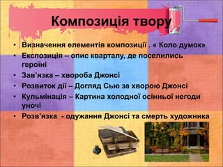 Композиція твору
• Визначення елементів композиції . « Коло думок»
• Експозиція – опис кварталу, де поселились
героїні
• Зав’язка – хвороба Джонсі
• Розвиток дії – Догляд Сью за хворою Джонсі
• Кульмінація – Картина холодної осінньої негоди
уночі
• Розв’язка - одужання Джонсі та смерть художника
 