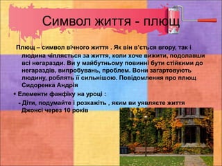 Символ життя - плющ
Плющ – символ вічного життя . Як він в’ється вгору, так і
людина чіпляється за життя, коли хоче вижити, подолавши
всі негаразди. Ви у майбутньому повинні бути стійкими до
негараздів, випробувань, проблем. Вони загартовують
людину, роблять її сильнішою. Повідомлення про плющ
Сидоренка Андрія
 Елементи фанфіку на уроці :
- Діти, подумайте і розкажіть , яким ви уявляєте життя
Джонсі через 10 років
 