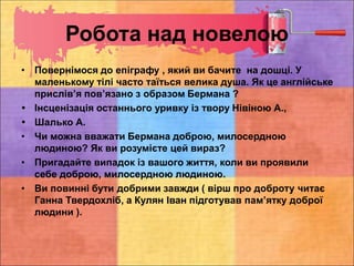 Робота над новелою
• Повернімося до епіграфу , який ви бачите на дошці. У
маленькому тілі часто таїться велика душа. Як це англійське
прислів’я пов’язано з образом Бермана ?
 Інсценізація останнього уривку із твору Нівіною А.,
 Шалько А.
• Чи можна вважати Бермана доброю, милосердною
людиною? Як ви розумієте цей вираз?
• Пригадайте випадок із вашого життя, коли ви проявили
себе доброю, милосердною людиною.
• Ви повинні бути добрими завжди ( вірш про доброту читає
Ганна Твердохліб, а Кулян Іван підготував пам’ятку доброї
людини ).
 