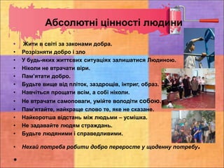 Абсолютні цінності людини
• Жити в світі за законами добра.
• Розрізняти добро і зло
• У будь-яких життєвих ситуаціях залишатися Людиною.
• Ніколи не втрачати віри.
• Пам’ятати добро.
• Будьте вище від пліток, заздрощів, інтриг, образ.
• Навчіться прощати всім, а собі ніколи.
• Не втрачати самоповаги, умійте володіти собою.
• Пам’ятайте, найкраще слово те, яке не сказане.
• Найкоротша відстань між людьми – усмішка.
• Не задавайте людям страждань.
• Будьте людяними і справедливими.
• Нехай потреба робити добро переросте у щоденну потребу.
•
 