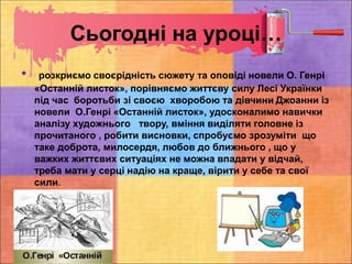 Сьогодні на уроці…
• розкриємо своєрідність сюжету та оповіді новели О. Генрі
«Останній листок», порівняємо життєву силу Лесі Українки
під час боротьби зі своєю хворобою та дівчини Джоанни із
новели О.Генрі «Останній листок», удосконалимо навички
аналізу художнього твору, вміння виділяти головне із
прочитаного , робити висновки, спробуємо зрозуміти що
таке доброта, милосердя, любов до ближнього , що у
важких життєвих ситуаціях не можна впадати у відчай,
треба мати у серці надію на краще, вірити у себе та свої
сили.
 