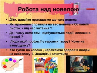 Робота над новелою
• Діти, давайте пригадаємо що таке новела
• Які враження справила на вас новела « Останній
листок » під час читання ?
• Де і чому саме там відбуваються події, описані в
новелі ?
• Люди якої професії є героями твору? Чому на
вашу думку?
• Хто гуляв по колонії , наражаючи здоров’я людей
на небезпеку ?. Знайдіть і зачитайте
 