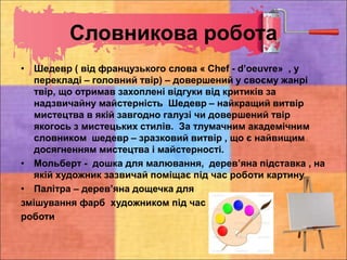 Словникова робота
• Шедевр ( від французького слова « Chef - d’oeuvre» , у
перекладі – головний твір) – довершений у своєму жанрі
твір, що отримав захоплені відгуки від критиків за
надзвичайну майстерність Шедевр – найкращий витвір
мистецтва в якій завгодно галузі чи довершений твір
якогось з мистецьких стилів. За тлумачним академічним
словником шедевр – зразковий витвір , що є найвищим
досягненням мистецтва і майстерності.
• Мольберт - дошка для малювання, дерев’яна підставка , на
якій художник зазвичай поміщає під час роботи картину.
• Палітра – дерев’яна дощечка для
змішування фарб художником під час
роботи
 
