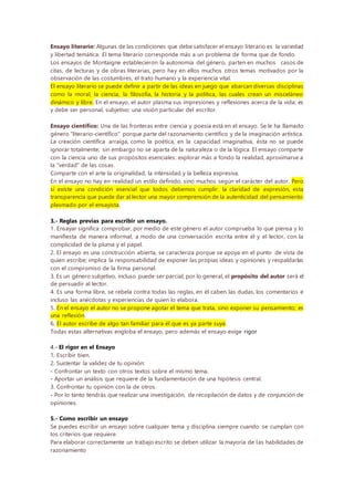 Ensayo literario: Algunas de las condiciones que debe satisfacer el ensayo literario es la variedad
y libertad temática. El tema literario corresponde más a un problema de forma que de fondo.
Los ensayos de Montaigne establecieron la autonomía del género, parten en muchos casos de
citas, de lecturas y de obras literarias, pero hay en ellos muchos otros temas motivados por la
observación de las costumbres, el trato humano y la experiencia vital.
El ensayo literario se puede definir a partir de las ideas en juego que abarcan diversas disciplinas
como la moral, la ciencia, la filosofía, la historia y la política, las cuales crean un misceláneo
dinámico y libre. En el ensayo, el autor plasma sus impresiones y reflexiones acerca de la vida; es
y debe ser personal, subjetivo: una visión particular del escritor.
Ensayo científico: Una de las fronteras entre ciencia y poesía está en el ensayo. Se le ha llamado
género "literario-científico" porque parte del razonamiento científico y de la imaginación artística.
La creación científica arraiga, como la poética, en la capacidad imaginativa, ésta no se puede
ignorar totalmente; sin embargo no se aparta de la naturaleza o de la lógica. El ensayo comparte
con la ciencia uno de sus propósitos esenciales: explorar más a fondo la realidad, aproximarse a
la "verdad" de las cosas.
Comparte con el arte la originalidad, la intensidad y la belleza expresiva.
En el ensayo no hay en realidad un estilo definido, sino muchos según el carácter del autor. Pero
sí existe una condición esencial que todos debemos cumplir: la claridad de expresión, esta
transparencia que puede dar al lector una mayor comprensión de la autenticidad del pensamiento
plasmado por el ensayista.
3.- Reglas previas para escribir un ensayo.
1. Ensayar significa comprobar, por medio de este género el autor comprueba lo que piensa y lo
manifiesta de manera informal, a modo de una conversación escrita entre él y el lector, con la
complicidad de la pluma y el papel.
2. El ensayo es una construcción abierta, se caracteriza porque se apoya en el punto de vista de
quien escribe; implica la responsabilidad de exponer las propias ideas y opiniones y respaldarlas
con el compromiso de la firma personal.
3. Es un género subjetivo, incluso puede ser parcial; por lo general, el propósito del autor será el
de persuadir al lector.
4. Es una forma libre, se rebela contra todas las reglas, en él caben las dudas, los comentarios e
incluso las anécdotas y experiencias de quien lo elabora.
5. En el ensayo el autor no se propone agotar el tema que trata, sino exponer su pensamiento; es
una reflexión.
6. El autor escribe de algo tan familiar para él que es ya parte suya.
Todas estas alternativas engloba el ensayo, pero además el ensayo exige rigor
4.- El rigor en el Ensayo
1. Escribir bien.
2. Sustentar la validez de tu opinión:
- Confrontar un texto con otros textos sobre el mismo tema.
- Aportar un análisis que requiere de la fundamentación de una hipótesis central.
3. Confrontar tu opinión con la de otros.
- Por lo tanto tendrás que realizar una investigación, de recopilación de datos y de conjunción de
opiniones.
5.- Como escribir un ensayo
Se puedes escribir un ensayo sobre cualquier tema y disciplina siempre cuando se cumplan con
los criterios que requiere.
Para elaborar correctamente un trabajo escrito se deben utilizar la mayoría de las habilidades de
razonamiento
 