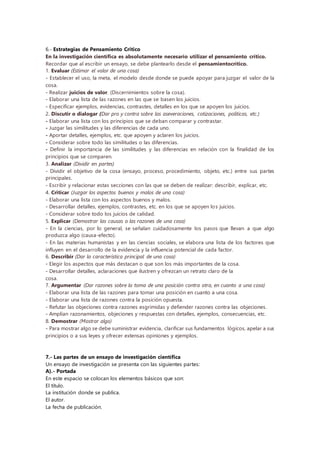 6.- Estrategias de Pensamiento Crítico
En la investigación científica es absolutamente necesario utilizar el pensamiento crítico.
Recordar que al escribir un ensayo, se debe plantearlo desde el pensamientocrítico.
1. Evaluar (Estimar el valor de una cosa)
- Establecer el uso, la meta, el modelo desde donde se puede apoyar para juzgar el valor de la
cosa.
- Realizar juicios de valor. (Discernimientos sobre la cosa).
- Elaborar una lista de las razones en las que se basen los juicios.
- Especificar ejemplos, evidencias, contrastes, detalles en los que se apoyen los juicios.
2. Discutir o dialogar (Dar pro y contra sobre las aseveraciones, cotizaciones, políticas, etc.)
- Elaborar una lista con los principios que se deban comparar y contrastar.
- Juzgar las similitudes y las diferencias de cada uno.
- Aportar detalles, ejemplos, etc. que apoyen y aclaren los juicios.
- Considerar sobre todo las similitudes o las diferencias.
- Definir la importancia de las similitudes y las diferencias en relación con la finalidad de los
principios que se comparen.
3. Analizar (Dividir en partes)
- Dividir el objetivo de la cosa (ensayo, proceso, procedimiento, objeto, etc.) entre sus partes
principales.
- Escribir y relacionar estas secciones con las que se deben de realizar: describir, explicar, etc.
4. Criticar (Juzgar los aspectos buenos y malos de una cosa)
- Elaborar una lista con los aspectos buenos y malos.
- Desarrollar detalles, ejemplos, contrastes, etc. en los que se apoyen los juicios.
- Considerar sobre todo los juicios de calidad.
5. Explicar (Demostrar las causas o las razones de una cosa)
- En la ciencias, por lo general, se señalan cuidadosamente los pasos que llevan a que algo
produzca algo (causa-efecto).
- En las materias humanistas y en las ciencias sociales, se elabora una lista de los factores que
influyen en el desarrollo de la evidencia y la influencia potencial de cada factor.
6. Describir (Dar la característica principal de una cosa)
- Elegir los aspectos que más destacan o que son los más importantes de la cosa.
- Desarrollar detalles, aclaraciones que ilustren y ofrezcan un retrato claro de la
cosa.
7. Argumentar (Dar razones sobre la toma de una posición contra otra, en cuanto a una cosa)
- Elaborar una lista de las razones para tomar una posición en cuanto a una cosa.
- Elaborar una lista de razones contra la posición opuesta.
- Refutar las objeciones contra razones esgrimidas y defiender razones contra las objeciones.
- Amplían razonamientos, objeciones y respuestas con detalles, ejemplos, consecuencias, etc.
8. Demostrar (Mostrar algo)
- Para mostrar algo se debe suministrar evidencia, clarificar sus fundamentos lógicos, apelar a sus
principios o a sus leyes y ofrecer extensas opiniones y ejemplos.
7.- Las partes de un ensayo de investigación científica
Un ensayo de investigación se presenta con las siguientes partes:
A).- Portada
En este espacio se colocan los elementos básicos que son:
El título.
La institución donde se publica.
El autor.
La fecha de publicación.
 