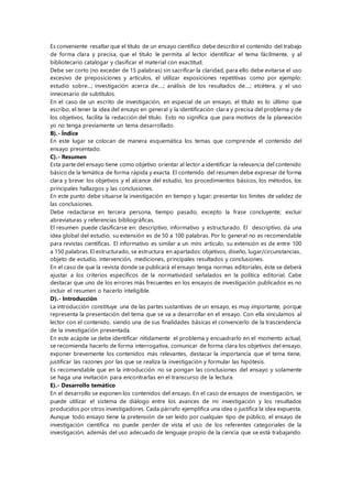 Es conveniente resaltar que el título de un ensayo científico debe describir el contenido del trabajo
de forma clara y precisa, que el título le permita al lector identificar el tema fácilmente, y al
bibliotecario catalogar y clasificar el material con exactitud.
Debe ser corto (no exceder de 15 palabras) sin sacrificar la claridad, para ello debe evitarse el uso
excesivo de preposiciones y artículos, el utilizar exposiciones repetitivas como por ejemplo:
estudio sobre...; investigación acerca de....; análisis de los resultados de....; etcétera, y el uso
innecesario de subtítulos.
En el caso de un escrito de investigación, en especial de un ensayo, el título es lo último que
escribo, el tener la idea del ensayo en general y la identificación clara y precisa del problema y de
los objetivos, facilita la redacción del título. Esto no significa que para motivos de la planeación
yo no tenga previamente un tema desarrollado.
B).- Índice
En este lugar se colocan de manera esquemática los temas que comprende el contenido del
ensayo presentado.
C).- Resumen
Esta parte del ensayo tiene como objetivo orientar al lector a identificar la relevancia del contenido
básico de la temática de forma rápida y exacta. El contenido del resumen debe expresar de forma
clara y breve: los objetivos y el alcance del estudio, los procedimientos básicos, los métodos, los
principales hallazgos y las conclusiones.
En este punto debe situarse la investigación en tiempo y lugar; presentar los límites de validez de
las conclusiones.
Debe redactarse en tercera persona, tiempo pasado, excepto la frase concluyente; excluir
abreviaturas y referencias bibliográficas.
El resumen puede clasificarse en: descriptivo, informativo y estructurado. El descriptivo, da una
idea global del estudio, su extensión es de 50 a 100 palabras. Por lo general no es recomendable
para revistas científicas. El informativo es similar a un mini artículo, su extensión es de entre 100
a 150 palabras. El estructurado, se estructura en apartados: objetivos, diseño, lugar/circunstancias,
objeto de estudio, intervención, mediciones, principales resultados y conclusiones.
En el caso de que la revista donde se publicará el ensayo tenga normas editoriales, éste se deberá
ajustar a los criterios específicos de la normatividad señalados en la política editorial. Cabe
destacar que uno de los errores más frecuentes en los ensayos de investigación publicados es no
incluir el resumen o hacerlo inteligible.
D).- Introducción
La introducción constituye una de las partes sustantivas de un ensayo, es muy importante, porque
representa la presentación del tema que se va a desarrollar en el ensayo. Con ella vinculamos al
lector con el contenido, siendo una de sus finalidades básicas el convencerlo de la trascendencia
de la investigación presentada.
En este acápite se debe identificar nítidamente el problema y encuadrarlo en el momento actual,
se recomienda hacerlo de forma interrogativa, comunicar de forma clara los objetivos del ensayo,
exponer brevemente los contenidos más relevantes, destacar la importancia que el tema tiene,
justificar las razones por las que se realiza la investigación y formular las hipótesis.
Es recomendable que en la introducción no se pongan las conclusiones del ensayo y solamente
se haga una invitación para encontrarlas en el transcurso de la lectura.
E).- Desarrollo temático
En el desarrollo se exponen los contenidos del ensayo. En el caso de ensayos de investigación, se
puede utilizar el sistema de diálogo entre los avances de mi investigación y los resultados
producidos por otros investigadores. Cada párrafo ejemplifica una idea o justifica la idea expuesta.
Aunque todo ensayo tiene la pretensión de ser leído por cualquier tipo de público, el ensayo de
investigación científica no puede perder de vista el uso de los referentes categoriales de la
investigación, además del uso adecuado de lenguaje propio de la ciencia que se está trabajando.
 