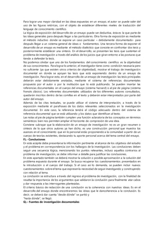 Para lograr una mayor claridad en las ideas expuestas en un ensayo, el autor se puede valer del
uso de las figuras retóricas, con el objeto de establecer diferentes niveles de traducción del
lenguaje de conocimiento científico.
La lógica de exposición del desarrollo de un ensayo puede ser deductiva, ésta es la que parte de
las ideas generales para después llegar a las particulares. Otra forma de exposición es mediante
el método inductivo donde se expone un caso particular – debidamente documentado- para
después llegar a un sistema general de ideas o fundamentos. Una tercera forma de exponer el
desarrollo de un ensayo es mediante el método dialéctico que consiste en confrontar dos tesis y
posteriormente establecer una síntesis. En el desarrollo, se presentan las tesis que sustentan el
problema de investigación a través del análisis de los juicios que giran entorno a las posturas que
tiende a defender la tesis.
No podemos olvidar que uno de los fundamentos del conocimiento científico es la objetividad
de sus conocimientos. Para lograr lo anterior, el investigador tiene como condición necesaria pero
no suficiente (ya que existen otros criterios de objetividad), mostrar el trabajo de investigación
documental en donde se apoyan las tesis que está exponiendo dentro de un ensayo de
investigación. Para lograr esto, en el desarrollo de un ensayo de investigación las tesis principales
deberán estar debidamente anotadas, mediante el sistema de referencias documentales
propuesto por el autor o por la institución que lo está publicando. Se pueden insertar las
referencias documentales en el cuerpo del ensayo (sistema harvard) o al pie de página (sistema
francés clásico). Los referentes documentales utilizados de los diferentes autores consultados,
quedarán inscritos dentro de las comillas en el texto y deberán estar interpretados por parte del
autor del ensayo.
Además de las citas textuales, se puede utilizar el sistema de interpretación, a través de la
exposición mediante el parafraseo de los datos relevantes seleccionados en la investigación
documental. En este caso, la referencia tendrá el código adecuado dentro del sistema de
referencia documental que se está utilizando y los datos que identifican al texto.
Las notas al pie de página también cumplen una función aclaratoria de los conceptos en términos
semánticos bien nos permiten ampliar el horizonte de compresión de una idea.
Conviene subrayar que la elaboración de un ensayo de investigación no es un gran resumen o
síntesis de lo que otros autores ya han dicho, es una construcción personal que muestra los
avances en el conocimiento que en lo personal estás proponiendo a la comunidad a partir de un
cuerpo de teorías existentes, destacando tu aporte personal acerca del tema central del ensayo.
F).- Conclusiones
En este acápite debe presentarse la información pertinente al alcance de los objetivos del estudio
y el problema en correspondencia con los hallazgos de la investigación. Las conclusiones deben
seguir una secuencia lógica, mencionando los puntos relevantes, incluso aquellos contrarios al
problema de investigación, se debe informar a detalle para justificar las conclusiones.
En este apartado también se deberá mostrar la solución o posible aproximación a la solución del
problema expuesto durante el ensayo. Se busca recuperar los cuestionamientos presentados en
la introducción o el cuerpo del trabajo. Si el caso así lo demanda, se pueden incluir nuevos
cuestionamientos sobre el tema que expresenla necesidad de seguir investigando y construyendo
con relación al tema.
La conclusión se estructura a través del regreso al problema de investigación, con la finalidad de
resaltar la importancia de los argumentos que validaron la conclusión para finalmente atar cabos
y dar respuesta a las interrogantes planteadas.
El criterio básico de redacción de una conclusión es la coherencia con nuestras ideas. Es en el
desarrollo del ensayo donde encontraremos las ideas que le dancoherencia a la conclusión. Es
decir, se deberá dar cuenta “desde dónde” se partió y
“hasta dónde”, se llegó.
G).- Fuentes de investigación documentales
 