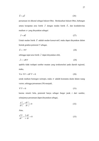 27
JE

 (26)
persamaan ini dikenal sebagai hukum Ohm. Berdasarkan hukum Ohm, hubungan
antara kerapatan arus listrik J

dengan medan listrik E

, dan konduktivitas
medium  yang dinyatakan sebagai:
EJ

 (27)
Untuk medan listrik E

adalah medan konservatif, maka dapat dinyatakan dalam
bentuk gradien potensial V sebagai,
VE 

(28)
sehingga rapat arus listrik J

dapat dinyatakan oleh,
VJ  

(29)
apabila tidak terdapat sumber muatan yang terakumulasi pada daerah regional,
maka,
02
 VV  (30)
untuk medium homogen isotropis, maka  adalah konstanta skalar dalam ruang
vector, sehingga persamaan (30) menjadi,
02
 V (31)
karena simetri bola, potensial hanya sebagai fungsi jarak r dari sumber,
selanjutnya persamaan dapat dinyatakan sebagai,
02






dr
dV
r
dr
d
(32)
Atau,
0
2
2
2

dr
dV
rdr
Vd
(33)
 