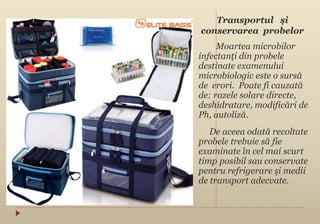 Transportul şi
conservarea probelor
Moartea microbilor
infectanţi din probele
destinate examenului
microbiologic este o sursă
de erori. Poate fi cauzată
de: razele solare directe,
deshidratare, modificări de
Ph, autoliză.
De aceea odată recoltate
probele trebuie să fie
examinate în cel mai scurt
timp posibil sau conservate
pentru refrigerare şi medii
de transport adecvate.
 