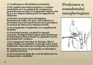 Prelevare a
exsudatului
nazofaringian
 1) Confirmarea identității pacientului.
 2) Se explică procedura pentru a-i reduce
anxietatea și a ne asigura de cooperarea
sa:prelevarea se face cu tamponul înainte sau
la 3-4 ore după toaleta gurii ori ingestie de
alimente.
 3) Pentru că prelevarea faringiană
declanșează reflex de tuse, este indicat ca
persoana care face prelevarea să se protejeze
cu mască de tifon și în mănuși sterile.
 5) Se pregătește recipientul, se completează
eticheta
 6) Pacientul așezat, cu gâtul în ușoară
extensie, faringele bine expus prin iluminare
şi deprimarea bazei limbii cu apăsător steril,
pronunță tare vocala a.
 7) Cu tamponul introdus în faringe, fără a
atinge limba sau palatul, se șterge orice zonă
inflamată, ulcerată sau cu depozite purulente.
 8) Tamponul scos cu precauție se introduce
în tubul protector.
 9) Se transportă timp de o oră la laborator la
temperatura mediului
 
