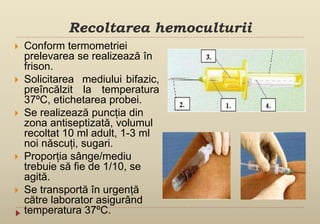 Recoltarea hemoculturii
 Conform termometriei
prelevarea se realizează în
frison.
 Solicitarea mediului bifazic,
preîncălzit la temperatura
37ºC, etichetarea probei.
 Se realizează puncția din
zona antiseptizată, volumul
recoltat 10 ml adult, 1-3 ml
noi născuți, sugari.
 Proporția sânge/mediu
trebuie să fie de 1/10, se
agită.
 Se transportă în urgență
către laborator asigurând
temperatura 37ºC.
 