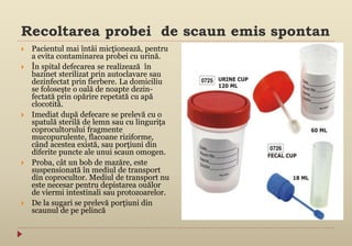 Recoltarea probei de scaun emis spontan
 Pacientul mai întâi micţionează, pentru
a evita contaminarea probei cu urină.
 În spital defecarea se realizează în
bazinet sterilizat prin autoclavare sau
dezinfectat prin fierbere. La domiciliu
se foloseşte o oală de noapte dezin-
fectată prin opărire repetată cu apă
clocotită.
 Imediat după defecare se prelevă cu o
spatulă sterilă de lemn sau cu linguriţa
coprocultorului fragmente
mucopurulente, flacoane riziforme,
când acestea există, sau porţiuni din
diferite puncte ale unui scaun omogen.
 Proba, cât un bob de mazăre, este
suspensionată în mediul de transport
din coprocultor. Mediul de transport nu
este necesar pentru depistarea ouălor
de viermi intestinali sau protozoarelor.
 De la sugari se prelevă porţiuni din
scaunul de pe pelincă
 