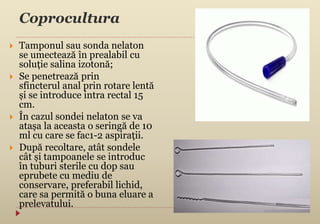 Coprocultura
 Tamponul sau sonda nelaton
se umectează în prealabil cu
soluție salina izotonă;
 Se penetrează prin
sfincterul anal prin rotare lentă
și se introduce intra rectal 15
cm.
 În cazul sondei nelaton se va
atașa la aceasta o seringă de 10
ml cu care se fac1-2 aspirații.
 După recoltare, atât sondele
cât și tampoanele se introduc
în tuburi sterile cu dop sau
eprubete cu mediu de
conservare, preferabil lichid,
care sa permită o buna eluare a
prelevatului.
 