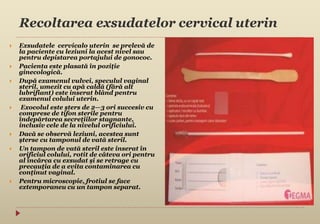 Recoltarea exsudatelor cervical uterin
 Exsudatele cervicalo uterin se prelevă de
la paciente cu leziuni la acest nivel sau
pentru depistarea portajului de gonococ.
 Pacienta este plasată în poziţie
ginecologică.
 După examenul vulvei, speculul vaginal
steril, umezit cu apă caldă (fără alt
lubrifiant) este inserat blând pentru
examenul colului uterin.
 Exocolul este şters de 2—3 ori succesiv cu
comprese de tifon sterile pentru
îndepărtarea secreţiilor stagnante,
inclusiv cele de la nivelul orificiului.
 Dacă se observă leziuni, acestea sunt
şterse cu tamponul de vată steril.
 Un tampon de vată steril este inserat în
orificiul colului, rotit de câteva ori pentru
al încărca cu exsudat şi se retrage cu
precauţia de a evita contaminarea cu
conţinut vaginal.
 Pentru microscopie, frotiul se face
extemporaneu cu un tampon separat.
 
