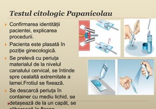 Testul citologic Papanicolau
 Confirmarea identității
pacientei, explicarea
procedurii.
 Pacienta este plasată în
poziție ginecologică.
 Se prelevă cu periuța
materialul de la nivelul
canalului cervical, se întinde
spre cealaltă extremitate a
lamei.Frotiul se fixează.
 Se descarcă periuța în
container cu mediu lichid, se
detașează de la un capăt, se
 