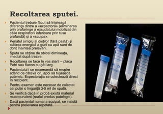 Recoltarea sputei.
 Pacientul trebuie făcut să înţeleagă
diferenţa dintre a «expectora» (eliminarea
prin orofaringe a exsudatului mobilizat din
căile respiratorii inferioare prin tuse
profundă) şi a «scuipa».
 Periatul simplu al dinţilor (fără pastă) şi
clătirea energică a gurii cu apă sunt de
dorit înaintea prelevării.
 Sputa se obţine de obicei dimineaţa,
imediat după trezire.
 Recoltarea se face în vas steril – placa
Petri sau flacon cu gât larg.
 Pacientului i se recomandă să respire
adânc de câteva ori, apoi să tuşească
puternic. Expectorația se colectează direct
în recipient.
 Pentru examen este necesar de colectat
cel puţin o linguriţă 3-5 ml de spută.
 Se verifică dacă in probă există material
mucopurulent (realul produs patologic).
 Dacă pacientul numai a scuipat, se insistă
pentru prelevarea repetată.
 