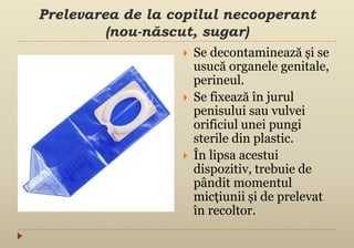 Prelevarea de la copilul necooperant
(nou-născut, sugar)
 Se decontaminează și se
usucă organele genitale,
perineul.
 Se fixează în jurul
penisului sau vulvei
orificiul unei pungi
sterile din plastic.
 În lipsa acestui
dispozitiv, trebuie de
pândit momentul
micțiunii și de prelevat
în recoltor.
 