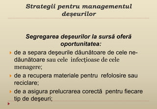Strategii pentru managementul
deşeurilor
Segregarea deşeurilor la sursă oferă
oportunitatea:
 de a separa deşeurile dăunătoare de cele ne-
dăunătoare sau cele infecțioase de cele
menagere;
 de a recupera materiale pentru refolosire sau
reciclare;
 de a asigura prelucrarea corectă pentru fiecare
tip de deşeuri;
 