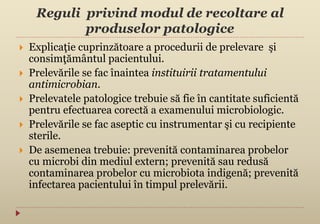Reguli privind modul de recoltare al
produselor patologice
 Explicaţie cuprinzătoare a procedurii de prelevare şi
consimţământul pacientului.
 Prelevările se fac înaintea instituirii tratamentului
antimicrobian.
 Prelevatele patologice trebuie să fie în cantitate suficientă
pentru efectuarea corectă a examenului microbiologic.
 Prelevările se fac aseptic cu instrumentar şi cu recipiente
sterile.
 De asemenea trebuie: prevenită contaminarea probelor
cu microbi din mediul extern; prevenită sau redusă
contaminarea probelor cu microbiota indigenă; prevenită
infectarea pacientului în timpul prelevării.
 