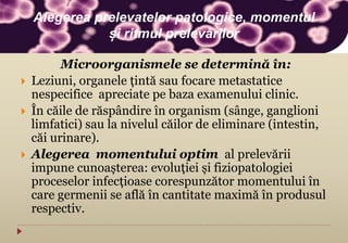Microorganismele se determină în:
 Leziuni, organele țintă sau focare metastatice
nespecifice apreciate pe baza examenului clinic.
 În căile de răspândire în organism (sânge, ganglioni
limfatici) sau la nivelul căilor de eliminare (intestin,
căi urinare).
 Alegerea momentului optim al prelevării
impune cunoașterea: evoluției și fiziopatologiei
proceselor infecțioase corespunzător momentului în
care germenii se află în cantitate maximă în produsul
respectiv.
Alegerea prelevatelor patologice, momentul
și ritmul prelevărilor
 