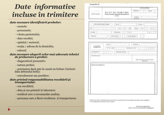 Date informative
incluse în trimitere
date necesare identificării probelor:
- numele;
- prenumele;
- vârsta pacientului;
- data recoltei;
- spitalul / sectorul;
- secţia / adresa de la domiciliu;
- salonul.
date necesare alegerii celor mai adecvate tehnici
de prelucrare a probei:
- diagnosticul prezumtiv;
- natura probei;
- precizarea dacă este în cauză un bolnav (inclusiv
data debutului bolii);
- convalescent sau purtător;
date privind responsabilitatea recoltării şi
transportului:
- ora recoltării;
- data şi ora primirii în laborator;
- medicul care a recomandat analiza;
- persoana care a făcut recoltarea si transportarea.
 