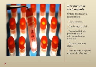 Recipiente şi
instrumente
Criterii de selectare a
recipientelor:
După volumul,
Consistența probei
Particularități ale
prelevării și ale
microorganismelor
urmărite.
Cu capac protector
etanș.
Pot fi folosite recipiente
existente în laborator
 