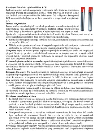 Recoltarea lichidului cefalorahidian LCR
Prelevarea probei este de competența clinicianului infecționist cu respectarea
măsurilor drastice de antisepsie și asepsie. Proba prelevată în 2 tuburi sterile
cca 2 ml/tub este transportată imediat în laborator, fără refrigerare. Transportul
LCR cu medii însămânțate se va face imediat la o temperatură apropiată de
370
.
Metoda tampoanelor
Pentru analiza microbiologică probele de pe obiecte se recoltează cu ajutorul
tamponului de vată. Se preferă port tamponul din lemn, se face cu vată hidrofilă
cu fibră lungă și introduse în eprubete. Capătul opus iese prin dopul de vată.
Eprubetele conțin medii de cultură (soluție izotonă sterilă, Kessler). Cu tamponul umezit se
șterge suprafața examinată în două direcții reciproc perpendiculare.
 Pentru recoltarea probelor de pe suprafața meselor, dușumelei se folosesc șabloane metalice
cu suprafața 100 cm2
.
 Mâinile se șterg cu tamponul umezit începând cu partea dorsală, mai puțin contaminată, și
continuând cu suprafața palmară, spațiile interdigitale, pliurile periunghiale.
Tamponul nazal se prelevă pentru depistarea portajului de stafilococ auriu sau streptococi
piogeni. Se șterge, pe rând, vestibulul foselor nazale cu un tampon umectat cu soluție salină
izotonă sterilă. Tamponul imersat în 1 ml mediu de transport este expediat la laborator în cel
mult două ore pentru examinare.
Exsudatele și transsudatele seroaselor reprezintă reacția de tip inflamator sau ne inflamator
a seroaselor față de anumiți excitanți, germeni, care duce la acumularea de lichid. Recoltarea
se efectuează de clinician prin puncție în condiții de asepsie riguroasă. Transportul prelevatelor
cel mult în o oră.
Exsudate din șancre. Cu mâinile protejate în mănuși de cauciuc, se îndepărtează exsudatul
stagnant de pe suprafața șancrului prin spălare cu soluție salină izotonă sterilă și tampon din
tifon. Se absoarbe cu tamponul de tifon excesul de lichid. În final se comprimă între degete
baza șancrului până la apariția pe suprafața leziunii a unei picături de exsudat, care se prelevă
cu pipeta Pasteur, prin capilaritate sau atingând locul respectiv cu o lamă, peste care se depune
o lamelă, pentru microscopia pe fond negru și frotiul Gram.
Dacă leziunea rămâne uscată și este greu de obținut un lichid, chiar după comprimare,
se va depune o picătură de soluție izotonă pe suprafața leziunii, se presează baza șancrului și
materialul se transferă pe lamă, preparatul se închide cu lamelă.
Recoltarea exsudatelor uretrale
 La bărbat, prelevarea se face dimineața înainte de micțiune, prin expresia posteroinferioară
a uretrei și comprimarea glandului. Picătura de secreție, care apare din meatul uretral, se
prelevă cu ansa flambată și răcită sau tampon subțire. După scopul urmărit, materialul
obținut se întinde uniform pe o lamă (examenul direct) sau/și se însămânțează imediat pe
medii adecvate izolării.
 Transportul tampoanelor cu secreții se realizează în containere, în timp admis 1-2 ore (în
lipsa mediului de conservare Stuart). Fac excepție secrețiile în care se cercetează
gonococul, trebuie să ajungă imediat în laborator. Lamele cu frotiuri, pentru examinarea
directă, se transportă numai după fixarea la cald sau cu alcool 900
. Lamele fixate și notate
se împachetează în hârtie și se transportă în container împreună cu tampoanele.
Recoltarea exsudatelor vaginale Pacienta este plasată în poziție ginecologică. Se examinează
vulva, mucoasa vaginală, în caz de leziuni se șterg cu tamponul steril. Se prelevă trei tampoane
 