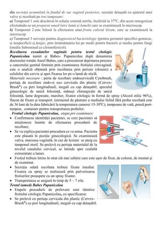 din secreția acumulată în fundul de sac vaginal posterior, secreție detașată cu ajutorul unei
valve și recoltată pe trei tampoane:
a) Tamponul 1 este descărcat în soluție izotonă sterila, încălzită la 370
C, din acest omogenizat
efectuându-se un preparat umed între lamă și lamelă care se examinează la microscop.
b) Tamponul 2 este folosit la efectuarea unui frotiu colorat Gram, care se examinează la
microscop.
c) Tamponul 3 servește pentru diagnosticul bacteriologic (pentru germenii specifici-gonococ,
și nespecifici) și fungic, prin însămânțarea lui pe medii pentru bacterii și mediu pentru fungi
(mediu Sabouraud cu cloramfenicol).
Recoltarea exsudatelor vaginale pentru testul citologic
Papanicolau numit şi Babes- Papanicolau după denumirea
doctorului român Aurel Babes, care a preconizat depistarea precoce
a cancerului genital feminin prin examinarea frotiului citovaginal,
este o analiză obținută prin recoltarea prin periere (răzuire) a
celulelor din cervix şi apoi fixarea lor pe o lamă de sticlă.
Materiale necesare : peria de recoltare endocervicală Cytobrush,
periuța de recoltare endo-si exo cervicala din plastic (Cervex-
BrushR
) cu peri longitudinali, inegali cu cap detașabil, speculul
ginecologic de unică folosință, mânuși chirurgicale de unică
folosință, lame degresate, marcher, fixator citologic în formă de spray (Alcool etilic 96%),
flacon de fixare și transport. (termenul de păstrare a mediului lichid fără proba recoltată este
de 36 luni de la data fabricării la temperatura camerei 15-300
C), tampoane de vată, pensă port-
tampon, container pentru transportarea probelor.
Frotiul citologic Papanicolau, etapa pre examinare:
 Confirmarea identității pacientei, se cere pacientei să
micţioneze înainte de efectuarea procedurii de
recoltare;
 Se va explica pacientei procedura ce va urma. Pacienta
este plasată în poziție ginecologică. Se examinează
vulva, mucoasa vaginală, în caz de leziuni se șterg cu
tamponul steril. Se prelevă cu periuța materialul de la
nivelul canalului cervical, se întinde spre cealaltă
extremitate a lamei.
 Frotiul trebuie întins în strat cât mai subțire care este ușor de fixat, de colorat, de montat şi
de examinat.
 Secreția odată recoltata trebuie fixata imediat.
Fixarea cu spray se realizează prin pulverizarea
frotiurilor proaspete cu un spray fixator.
 Transportarea se asigură în timp de 5 – 7 zile.
Testul (umed) Babes Papanicolau
 Etapele procedurii de prelevare sunt identice
frotiului citologic Papanicolau, cu specificarea:
 Se prelevă cu periuța cervicala din plastic (Cervex-
BrushR
) cu peri longitudinali, inegali cu cap detașabil.
 