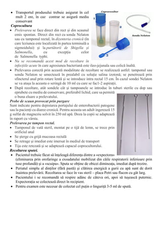  Transportul produsului trebuie asigurat în cel
mult 2 ore, în caz contrar se asigură mediu
conservant
Coprocultura
 Prelevarea se face direct din rect și din scaunul
emis spontan. Direct din rect cu sonda Nelaton
sau cu tamponul rectal, în dizenteria cronică (în
care leziunea este localizată în partea terminală a
sigmoidului) și la purtătorii de Shigella și
Salmonella, cu excepția celor
de Salmonella typhi.
 Nu se recomandă acest mod de recoltare în
infecțiile acute în care agresiunea bacteriană este ileo-jejunala sau colică înaltă.
 Prelevarea corectă prin această modalitate de recoltare se realizează astfel: tamponul sau
sonda Nelaton se umectează în prealabil cu soluție salina izotonă; se penetrează prin
sfincterul anal prin rotare lentă și se introduce intra rectal 15 cm. În cazul sondei Nelaton
se va atașa la aceasta o seringă de 10 ml cu care se fac1-2 aspirații.
 După recoltare, atât sondele cât și tampoanele se introduc în tuburi sterile cu dop sau
eprubete cu mediu de conservare, preferabil lichid, care sa permită
o buna eluare a prelevatului.
Probe de scaun provocat prin purgare
Sunt indicate pentru depistarea portajului de enterobacterii patogene
sau la pacienți cu diaree cronică. Pentru aceasta un adult ingerează 15
g sulfat de magneziu solvit în 250 ml apă. Doza la copii se adaptează
în raport cu vârsta.
Prelevarea pe tampon rectal.
 Tamponul de vată steril, montat pe o tijă de lemn, se trece prin
orificiul anal
 Se șterge cu grijă mucoasa rectală
 Se retrage şi imediat este imersat în mediul de transport
 Tija este retezată şi se adaptează capacul coprocultorului.
Recoltarea sputei.
 Pacientul trebuie făcut să înțeleagă diferența dintre a «expectora»
(eliminarea prin orofaringe a exsudatului mobilizat din căile respiratorii inferioare prin
tuse profundă) şi a «scuipa». Sputa se obține de obicei dimineața, imediat după trezire.
 Periatul simplu al dinților (fără pastă) şi clătirea energică a gurii cu apă sunt de dorit
înaintea prelevării. Recoltarea se face în vas steril – placa Petri sau flacon cu gât larg.
 Pacientului i se recomandă să respire adânc de câteva ori, apoi să tușească puternic.
Expectorația se colectează direct în recipient.
 Pentru examen este necesar de colectat cel puțin o linguriță 3-5 ml de spută.
 