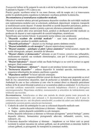 Transportul trebuie să fie asigurat în curs de o oră de la prelevare, în caz contrar urina poate
fi păstrată la frigider (+40
C) câteva ore.
Practici greșite: recoltarea urinei în vas mare (borcan, oală de noapte etc.) şi transvazarea
probei în eprubetă pentru expedierea la laborator; recoltarea probelor la domiciliu.
Decontaminarea şi neutralizarea reziduurilor medicale.
Obiectivul normelor tehnice privind gestionarea deșeurilor rezultate din activitățile medicale
este reglementarea modului care se colectează, ambalează, depozitează temporar, transportă
și neutralizează aceste deșeuri. O atenție deosebită se acordă deșeurilor periculoase, pentru a
preveni afectarea sănătății omului și pentru a preveni afectarea contaminării mediului.
Normele se aplică către orice persoană fizică, juridică ce desfășoară activități medicale cu
producere de deșeuri și sunt responsabili de corectă îndepărtare, neutralizare.
Semnificația unor termini folosiți în prezentele norme tehnice este următoarea:
1. ”Deșeurile rezultate din activități medicale” – sunt toate deșeurile periculoase,
nepericuloase, produse în unitățile medicale.
2. ”Deșeurile periculoase” - deșeuri cu risc biologic pentru sănătatea omului.
3. ”Deșeuri asimilabile cu cele menajere”- deșeuri nepericuloase menajere.
4. ”Deșeuri anatomo – patologice și părți ( piese) anatomice” includ țesuturi, organe din
actele chirurgicale, autopsii, animalele de laborator.
5. ”Deșeuri chimice și farmaceutice” substanțe ce pot fi toxice, corozive sau inflamabile,
medicamente expirate sau reziduale chimioterapice, care pot fi citotoxice, genotoxice,
mutagene, carcinogene.
6. ”Deșeuri infecțioase” - deșeuri solide sau fluide biologice ce au venit în contact cu agenți
patogeni, fiind contaminate.
7. ”Deșeuri înțepătoare – tăietoare” – deșeuri ce pot produce leziuni mecanice.
8. ”Incinerarea deșeurilor” – arderea deșeurilor în instalații speciale, incineratoare, cu
asigurarea tehnologiilor de reținere, purificare a gazelor.
9. ”Depozitarea sanitară” în locuri speciale amenajate.
Segregarea constă în separarea diferitor cursuri de deșeuri în baza unor proprietăți cu nivel
înalt de risc caracteristice deșeurilor, tipul de prelucrare şi metodele de depunere aplicate.
Ambalajul în care se face colectarea și care vine în contact direct cu deșeurile periculoase
trebuie să fie de unică folosință (carton) și se va neutraliza odată cu conținutul. În desfășurarea
activității cotidiene materialele contaminate necesită îndepărtarea efectivă și distrugerea
microorganismelor. Majoritatea sticlăriei, instrumentelor și articolelor de îmbrăcăminte sunt
refolosite sau reciclate.
Decontaminarea. Autoclavarea cu abur este metoda de elecție pentru toate procesele de
decontaminare. Materialele care urmează a fi decontaminate și eliminate pot fi puse în
containere adecvate (ex. saci din plastic autoclavabil, cu coduri de culori care indică destinația
conținutului acestora pentru autoclavare/incinerare).
1. Codurile de culori ale ambalajelor în care se colectează deșeurile medicale sunt:
 Galben – pentru deșeurile infecțioase și tăietoare – înțepătoare;
 Negru – pentru deșeurile asimilabile cu cele menajere.
2. Pentru deșeurile infecțioase și tăietoare se folosește pictograma ” pericol biologic”, pentru
deșeurile chimice, farmaceutice pictogramele adecvate: inflamabil, coroziv, toxic,
radioactiv, etc.
3. Colectarea deșeurilor infecțioase și tăietoare – înțepătoare se vor folosi cutii cu pereți
rezistenți la acțiuni mecanice de culoare galbenă, saci de polietilenă cu densitate înaltă în
culoare galbenă, cu pictogramă. Se transportă în containere mobile.
 