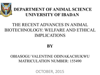 DEPARTMENT OF ANIMAL SCIENCE
UNIVERSITY OF IBADAN
THE RECENT ADVANCES IN ANIMAL
BIOTECHNOLOGY: WELFARE AND ETHICAL
IMPLICATIONS
BY
OBIASOGU VALENTINE ODINAKACHUKWU
MATRICULATION NUMBER: 155490
OCTOBER, 2015
 