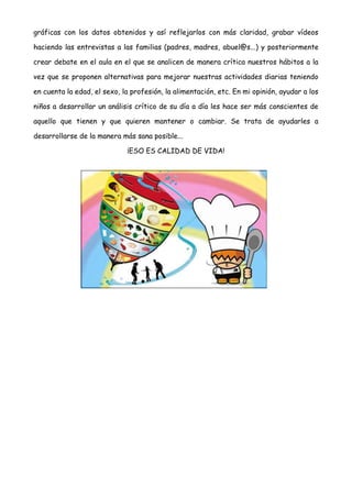 gráficas con los datos obtenidos y así reflejarlos con más claridad, grabar vídeos
haciendo las entrevistas a las familias (padres, madres, abuel@s...) y posteriormente
crear debate en el aula en el que se analicen de manera crítica nuestros hábitos a la
vez que se proponen alternativas para mejorar nuestras actividades diarias teniendo
en cuenta la edad, el sexo, la profesión, la alimentación, etc. En mi opinión, ayudar a los
niños a desarrollar un análisis crítico de su día a día les hace ser más conscientes de
aquello que tienen y que quieren mantener o cambiar. Se trata de ayudarles a
desarrollarse de la manera más sana posible...
¡ESO ES CALIDAD DE VIDA!
 