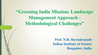 “Greening India Mission; Landscape
Management Approach -
Methodological Challenges”
Prof. N.H. Ravindranath
Indian Institute of Science
Bangalore, India
 