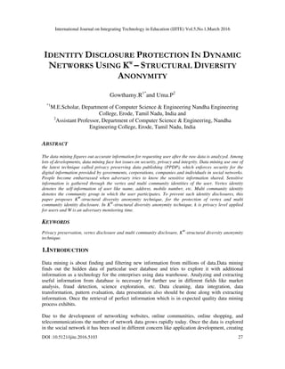 International Journal on Integrating Technology in Education (IJITE) Vol.5,No.1,March 2016
DOI :10.5121/ijite.2016.5103 27
IDENTITY DISCLOSURE PROTECTION IN DYNAMIC
NETWORKS USING KW
– STRUCTURAL DIVERSITY
ANONYMITY
Gowthamy.R1*
and Uma.P2
*1
M.E.Scholar, Department of Computer Science & Engineering Nandha Engineering
College, Erode, Tamil Nadu, India and
2
Assistant Professor, Department of Computer Science & Engineering, Nandha
Engineering College, Erode, Tamil Nadu, India
ABSTRACT
The data mining figures out accurate information for requesting user after the raw data is analyzed. Among
lots of developments, data mining face hot issues on security, privacy and integrity. Data mining use one of
the latest technique called privacy preserving data publishing (PPDP), which enforces security for the
digital information provided by governments, corporations, companies and individuals in social networks.
People become embarrassed when adversary tries to know the sensitive information shared. Sensitive
information is gathered through the vertex and multi community identities of the user. Vertex identity
denotes the self-information of user like name, address, mobile number, etc. Multi community identity
denotes the community group in which the user participates. To prevent such identity disclosures, this
paper proposes KW
-structural diversity anonymity technique, for the protection of vertex and multi
community identity disclosure. In KW
-structural diversity anonymity technique, k is privacy level applied
for users and W is an adversary monitoring time.
KEYWORDS
Privacy preservation, vertex disclosure and multi community disclosure, KW
-structural diversity anonymity
technique.
1.INTRODUCTION
Data mining is about finding and filtering new information from millions of data.Data mining
finds out the hidden data of particular user database and tries to explore it with additional
information as a technology for the enterprises using data warehouse. Analyzing and extracting
useful information from database is necessary for further use in different fields like market
analysis, fraud detection, science exploration, etc. Data cleaning, data integration, data
transformation, pattern evaluation, data presentation also should be done along with extracting
information. Once the retrieval of perfect information which is in expected quality data mining
process exhibits.
Due to the development of networking websites, online communities, online shopping, and
telecommunications the number of network data grows rapidly today. Once the data is explored
in the social network it has been used in different concern like application development, creating
 