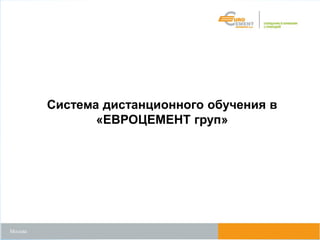 Москва
Система дистанционного обучения в
«ЕВРОЦЕМЕНТ груп»
 