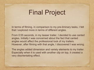 Final Project
In terms of filming, in comparison to my pre-liminary tasks, I felt
that I explored more in terms of different angles.
From 0:55 seconds, in my teaser trailer, I decided to use canted
angles. Initially I was concerned about the fact that canted
angles would affect the professional look of my trailers.
However, after filming with that angle, I discovered I was wrong.
The angles added dimension and variety elements to my trailer.
Especially when it is used with another clip on top, it created a
very disorientating effect.
 