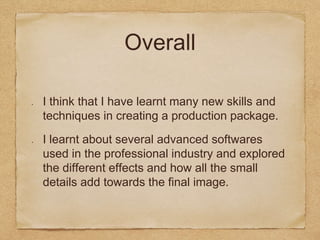 Overall
I think that I have learnt many new skills and
techniques in creating a production package.
I learnt about several advanced softwares
used in the professional industry and explored
the different effects and how all the small
details add towards the final image.
 