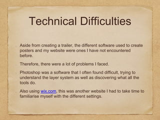 Technical Difficulties
Aside from creating a trailer, the different software used to create
posters and my website were ones I have not encountered
before.
Therefore, there were a lot of problems I faced.
Photoshop was a software that I often found difficult, trying to
understand the layer system as well as discovering what all the
tools do.
Also using wix.com, this was another website I had to take time to
familiarise myself with the different settings.
 