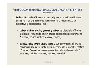 VERBOS CON IRREGULARIDADES CON SÍNCOPA Y EPÉNTESIS
SEGÚN LA RAE
FRANCISCA LEIVA 10
• Reducción de la VT, a veces con alguna alteración adicional
en las formas del tema de futuro (futuro imperfecto de
indicativo y condicional) en:
• caber, haber, poder, querer y saber se pierde la VT y se
silabea el resultado en un grupo consonántico (sabré, no
*saberé, cabré, habré, querré, podré).
• poner, salir, tener, valer, venir y sus derivados, el grupo
consonántico resultante de la pérdida de la vocal temática
(*ponré, *salré) se resolvió mediante la epéntesis de /d/:
pon.dré, sal.dré, ten.dré, val.dré, ven.dré.
 