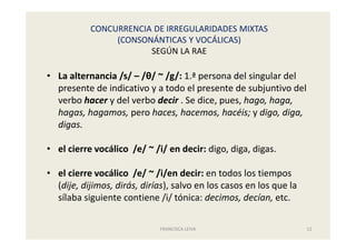 CONCURRENCIA DE IRREGULARIDADES MIXTAS
(CONSONÁNTICAS Y VOCÁLICAS)
SEGÚN LA RAE
FRANCISCA LEIVA 12
• La alternancia /s/ – /θ/ ~ /g/: 1.ª persona del singular del
presente de indicativo y a todo el presente de subjuntivo del
verbo hacer y del verbo decir . Se dice, pues, hago, haga,
hagas, hagamos, pero haces, hacemos, hacéis; y digo, diga,
digas.
• el cierre vocálico /e/ ~ /i/ en decir: digo, diga, digas.
• el cierre vocálico /e/ ~ /i/en decir: en todos los tiempos
(dije, dijimos, dirás, dirías), salvo en los casos en los que la
sílaba siguiente contiene /i/ tónica: decimos, decían, etc.
 
