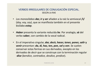 VERBOS IRREGULARES DE CONJUGACIÓN ESPECIAL.
SEGÚN LA RAE
FRANCISCA LEIVA 20
• Los monosílabos dar, ir y ser añaden a la raíz la semivocal /i/
(doy, voy, soy), que se manifiesta también en el presente
bisílabo estoy.
• Haber presenta la variante reducida he. Por analogía, sé del
verbo saber, con cambio de la vocal radical.
• En el imperativo singular, dar, decir, hacer, tener, poner, salir y
venir presentan: da, di, haz, ten, pon, sal y ven. Se suelen
conservar estas formas en sus derivados, excepto en los
derivados de decir que se construye con la terminación regular
-dice (bendice, contradice, desdice, predice).
 